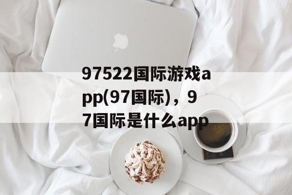 97522国际游戏app(97国际)，97国际是什么app